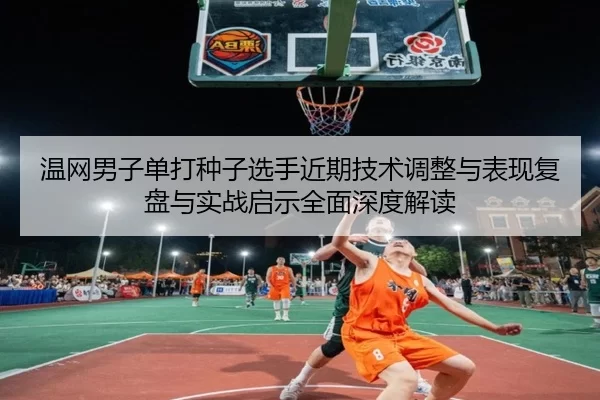 温网男子单打种子选手近期技术调整与表现复盘与实战启示全面深度解读