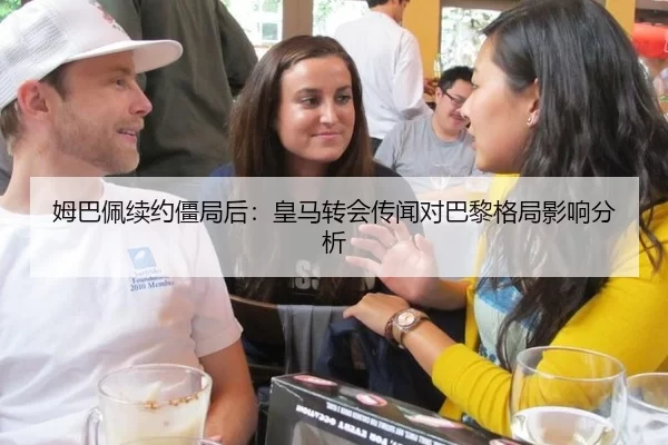 姆巴佩续约僵局后：皇马转会传闻对巴黎格局影响分析