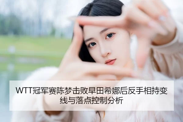 WTT冠军赛陈梦击败早田希娜后反手相持变线与落点控制分析